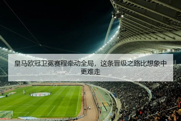 皇马欧冠卫冕赛程牵动全局，这条晋级之路比想象中更难走